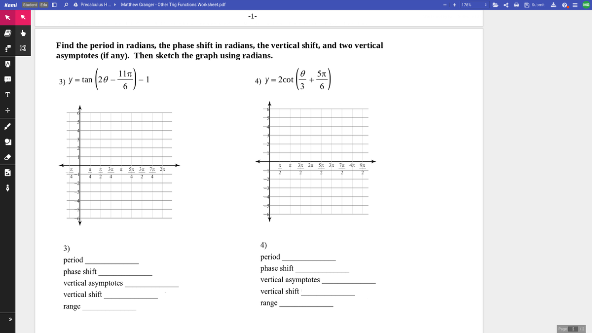 Kami Student Edu O
A Precalculus H .
Matthew Granger - Other Trig Functions Worksheet.pdf
A Submit
* e = MG
178%
-1-
Find the period in radians, the phase shift in radians, the vertical shift, and two vertical
asymptotes (if any). Then sketch the graph using radians.
A
11п
5T
= 2cot
3
...
3) У %3 tan
- 1
6.
4) У%3
6.
T
4
3n 2n 5n 3n 7n 4n 9n
5n 3n 77T 2n
2
4
4
-2
4)
3)
period
period
phase shift
vertical asymptotes
phase shift
vertical asymptotes
vertical shift
vertical shift
range
range
>
Page
2 /2
