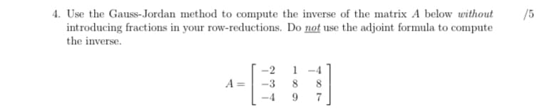 4. Use the Gauss-Jordan method to compute the inverse of the matrix A below without
introducing fractions in your row-reductions. Do not use the adjoint formula to compute
the inverse.
/5
-2
1
A =
-3
8
8
9
