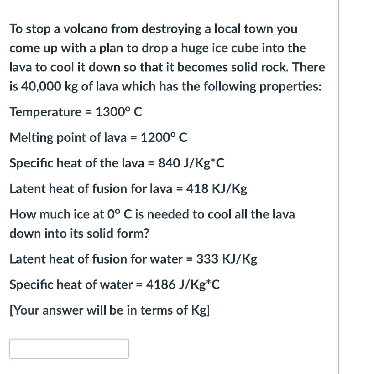 To stop a volcano from destroying a local town you
come up with a plan to drop a huge ice cube into the
lava to cool it down so that it becomes solid rock. There
is 40,000 kg of lava which has the following properties:
Temperature = 1300° C
Melting point of lava = 1200° C
%3D
Specific heat of the lava = 840 J/Kg*C
Latent heat of fusion for lava = 418 KJ/Kg
%3D
How much ice at 0° C is needed to cool all the lava
down into its solid form?
Latent heat of fusion for water = 333 KJ/Kg
Specific heat of water = 4186 J/Kg*C
%3D
[Your answer will be in terms of Kg]
