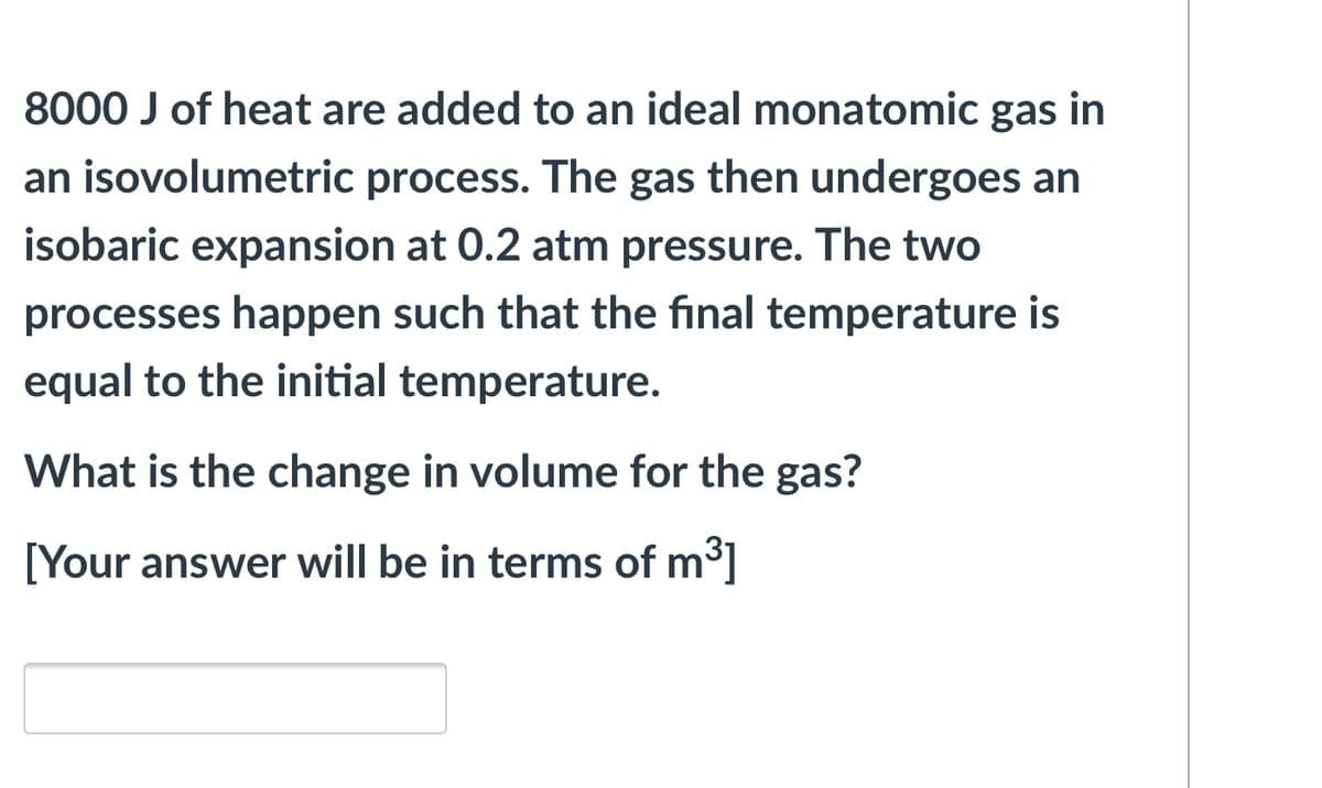8000 J of heat are added to an ideal monatomic gas in
an isovolumetric process. The gas then undergoes an
isobaric expansion at 0.2 atm pressure. The two
processes happen such that the final temperature is
equal to the initial temperature.
What is the change in volume for the gas?
[Your answer will be in terms of m3]

