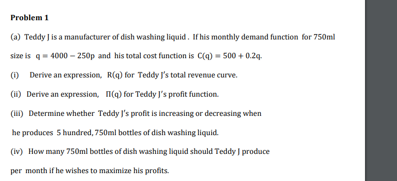 Problem 1
(a) Teddy J is a manufacturer of dish washing liquid. If his monthly demand function for 750ml
size is q = 4000 – 250p and his total cost function is C(q) = 500 + 0.2q.
(i) Derive an expression, R(q) for Teddy J's total revenue curve.
(ii) Derive an expression, I(q) for Teddy J's profit function.
(iii) Determine whether Teddy J's profit is increasing or decreasing when
he produces 5 hundred, 750ml bottles of dish washing liquid.
(iv) How many 750ml bottles of dish washing liquid should Teddy J produce
per month if he wishes to maximize his profits.
