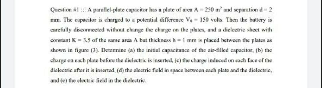Question #1 :: A parallel-plate capacitor has a plate of area A 250 m' and separation d 2
mm. The capacitor is charged to a pulential difference Va 150 volts. Then the battery is
carefully disconnected without change the charge on the plates, and a dielectric sheet with
constant K = 3.5 of the same area A but thickness h =1 mm is placed hetween the plates as
shown in figure (3). Detemine (a) the initial capacitance of the air-filled capacitor, (b) the
charge on each plate before the dielectric is inserted, (c) the charge induced on each face of the
diclectric after it is inserted, (d) the electric field in space between cach plate and the dielectric,
and (e) the clectric field in the dielectric.
