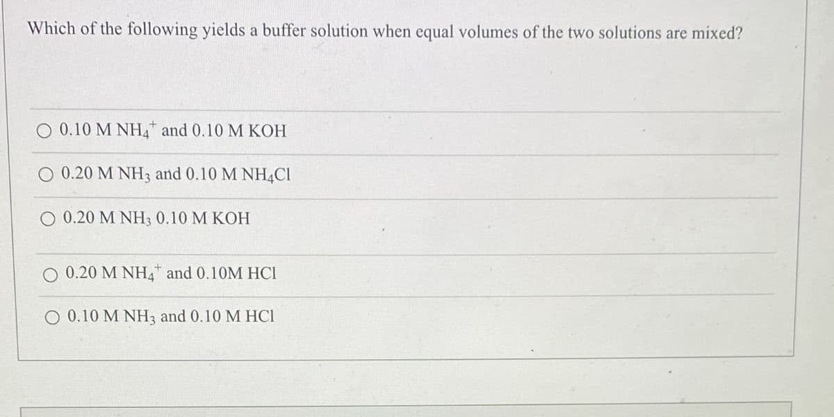 Which of the following yields a buffer solution when equal volumes of the two solutions are mixed?
O 0.10 M NH4 and 0.10 M KOH
0.20 M NH3 and 0.10 M NH4C1
0.20 M NH3 0.10 M KOH
O 0.20 M NH4 and 0.10M HCI
0.10 M NH3 and 0.10 M HCI
