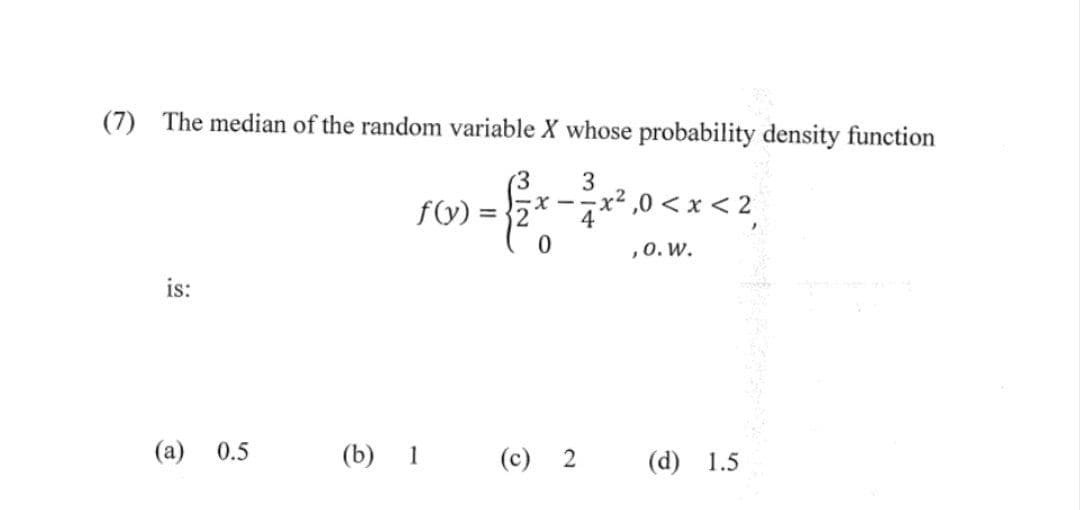 (7) The median of the random variable X whose probability density function
(3
3
= { 2x - ²x²,0 < x < 2²,
0
, 0. W.
is:
(a) 0.5
f(y) =
(b) 1
(c) 2
(d) 1.5