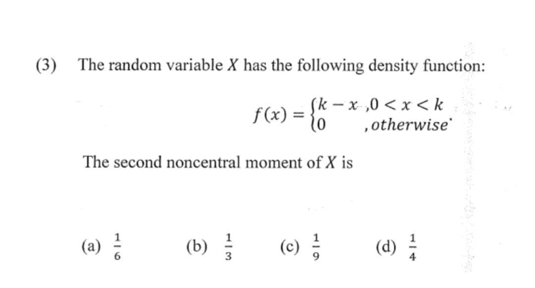 (3) The random variable X has the following density function:
f(x) = {k
(k-x,0 < x <k
, otherwise
The second noncentral moment of X is
(a) ²
(b)
123
(c) ²/
(d) 1/1