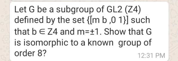 Let G be a subgroup of GL2 (Z4)
defined by the set {[m b ,0 1}] such
that bE Z4 and m=±1. Show that G
is isomorphic to a known group of
order 8?
12:31 PM
