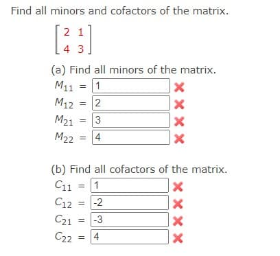 Find all minors and cofactors of the matrix.
2 1
[23]
4 3
(a) Find all minors of the matrix.
М11
= 1
М12
М21
M22
=
=
=
2
3
4
XXXX
(b) Find all cofactors of the matrix.
C11 = 1
= -2
C12
С21 = -3
C22 = 4
XXX
