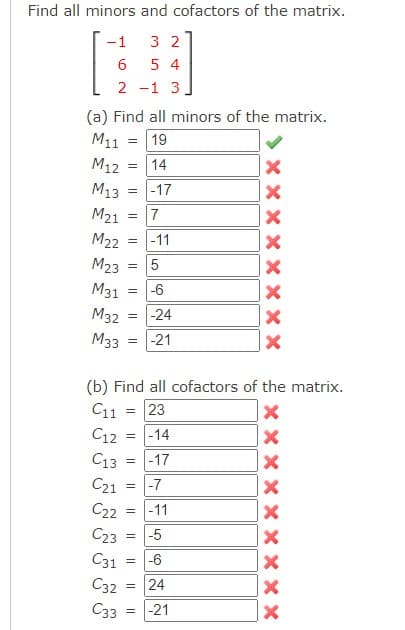 Find all minors and cofactors of the matrix.
-1
32
6
54
2 -1 3
(a) Find all minors of the matrix.
M11 = 19
M12
14
M13 =
-17
M21
7
M22
-11
M23 =
M31
M32 =
M33 = -21
=
=
=
= -6
5
=
2 2
(b) Find all cofactors of the matrix.
C11 = 23
X
= -14
X
= -17
-24
C12
C13
C21
C22
C23
= -5
C31
C32
C33
=
-7
= -11
اب من ده
= -6
24
= -21
X
X