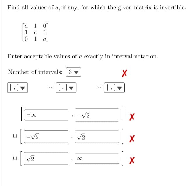 Find all values of a, if any, for which the given matrix is invertible.
1 01
a
1
LO 1 a
Enter acceptable values of a exactly in interval notation.
X
[,]
a
1
Number of intervals: 3
コ
-√2
U √2
U|[]
-√2
/2
U|[]
X
X