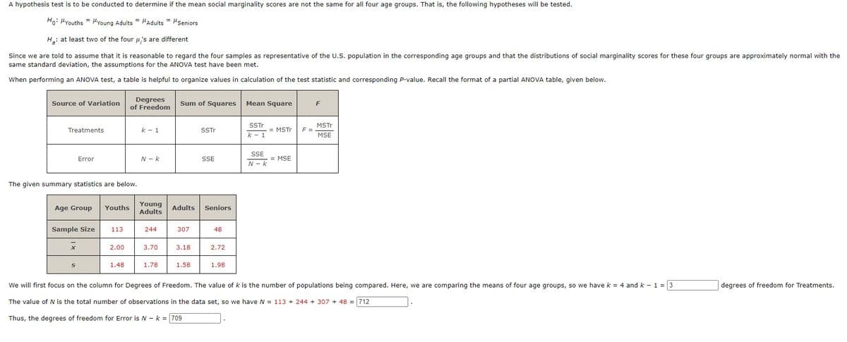 A hypothesis test is to be conducted to determine if the mean social marginality scores are not the same for all four age groups. That is, the following hypotheses will be tested.
Ho: "Youths = Young Adults Adults= "Seniors
H: at least two of the four μ's are different
Since we are told to assume that it is reasonable to regard the four samples as representative of the U.S. population in the corresponding age groups and that the distributions of social marginality scores for these four groups are approximately normal with the
same standard deviation, the assumptions for the ANOVA test have been met.
When performing an ANOVA test, a table is helpful to organize values in calculation of the test statistic and corresponding P-value. Recall the format of a partial ANOVA table, given below.
Source of Variation
Treatments
Error
Age Group
The given summary statistics are below.
Sample Size
X
S
113
=
2.00
Degrees
of Freedom
1.48
Youths Young
Adults
k - 1
N-K
244
3.70
1.78
Sum of Squares Mean Square
307
Adults Seniors
3.18
SSTr
1.58
SSE
48
2.72
1.98
SSTr
= MSTr
k - 1
SSE
N-K
= MSE
F =
F
MSTr
MSE
We will first focus on the column for Degrees of Freedom. The value of k is the number of populations being compared. Here, we are comparing the means of four age groups, so we have k = 4 and k - 1 = 3
The value of N is the total number of observations in the data set, so we have N = 113 +244 + 307 +48 = 712
Thus, the degrees of freedom for Error is N-k= 709
degrees of freedom for Treatments.