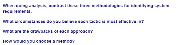 When doing analysis, contrast these three methodologies for identifying system
requirements.
What circumstances do you believe each tactic is most effective in?
What are the drawbacks of each approach?
How would you choose a method?