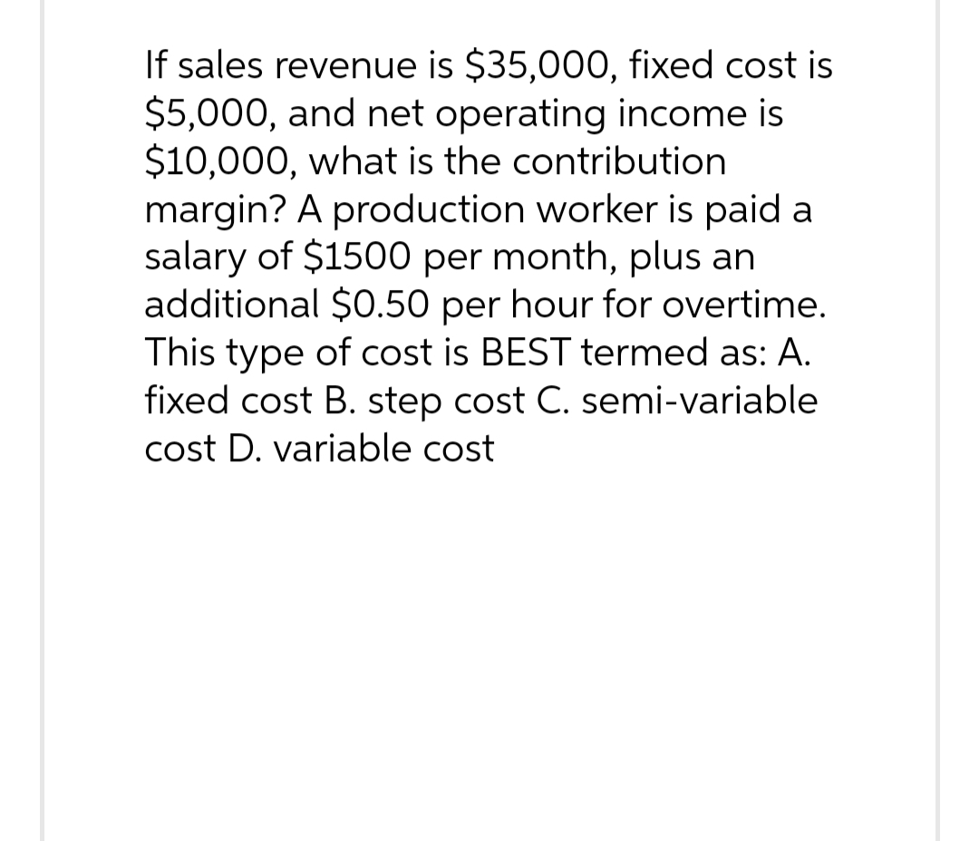 If sales revenue is $35,000, fixed cost is
$5,000, and net operating income is
$10,000, what is the contribution
margin? A production worker is paid a
salary of $1500 per month, plus an
additional $0.50 per hour for overtime.
This type of cost is BEST termed as: A.
fixed cost B. step cost C. semi-variable
cost D. variable cost