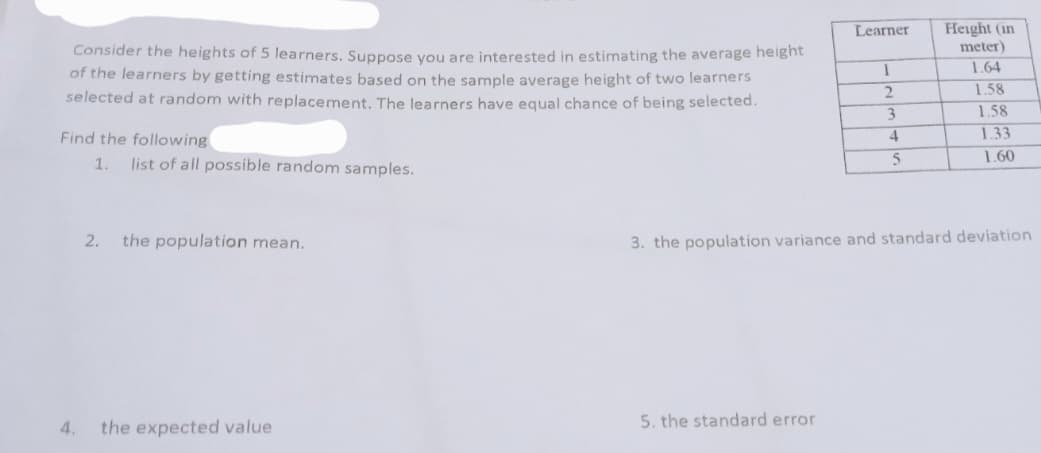 Learner
Height (in
meter)
Consider the heights of 5 learners. Suppose you are interested in estimating the average height
of the learners by getting estimates based on the sample average height of two learners
selected at random with replacement. The learners have equal chance of being selected.
1.64
1.58
3
1.58
Find the following
1.33
4
1.60
1.
list of all possible random samples.
2.
the population mean.
3. the population variance and standard deviation
4.
the expected value
5. the standard error
