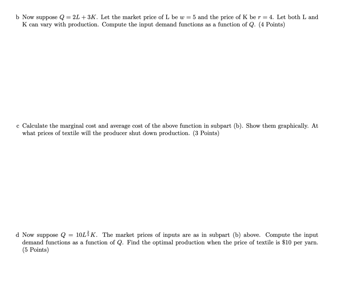 b Now suppose Q = 2L +3K. Let the market price of L be w = 5 and the price of K be r = 4. Let both L and
K can vary with production. Compute the input demand functions as a function of Q. (4 Points)
c Calculate the marginal cost and average cost of the above function in subpart (b). Show them graphically. At
what prices of textile will the producer shut down production. (3 Points)
d Now suppose Q
=
10LK. The market prices of inputs are as in subpart (b) above. Compute the input
demand functions as a function of Q. Find the optimal production when the price of textile is $10 per yarn.
(5 Points)