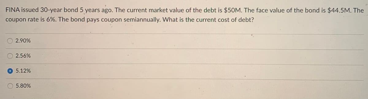 FINA issued 30-year bond 5 years ago. The current market value of the debt is $50M. The face value of the bond is $44.5M. The
coupon rate is 6%. The bond pays coupon semiannually. What is the current cost of debt?
2.90%
2.56%
5.12%
5.80%
