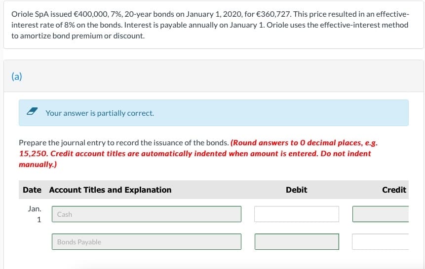 Oriole SpA issued €400,000, 7%, 20-year bonds on January 1, 2020, for €360,727. This price resulted in an effective-
interest rate of 8% on the bonds. Interest is payable annually on January 1. Oriole uses the effective-interest method
to amortize bond premium or discount.
(a)
- Your answer is partially correct.
Prepare the journal entry to record the issuance of the bonds. (Round answers to 0 decimal places, e.g.
15,250. Credit account titles are automatically indented when amount is entered. Do not indent
manually.)
Date Account Titles and Explanation
Debit
Credit
Jan.
Cash
1
Bonds Payable
