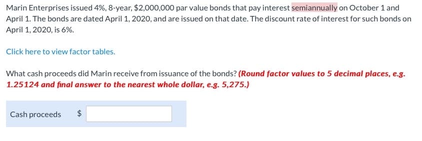 Marin Enterprises issued 4%, 8-year, $2,000,000 par value bonds that pay interest semiannually on October 1 and
April 1. The bonds are dated April 1, 2020, and are issued on that date. The discount rate of interest for such bonds on
April 1, 2020, is 6%.
Click here to view factor tables.
What cash proceeds did Marin receive from issuance of the bonds? (Round factor values to 5 decimal places, e.g.
1.25124 and final answer to the nearest whole dollar, e.g. 5,275.)
Cash proceeds
$
