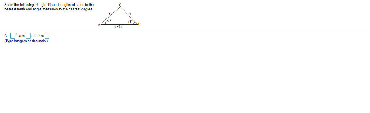 Solve the following triangle. Round lengths of sides to the
nearest tenth and angle measures to the nearest degree.
220
c=15
68°
C=°, ax and b x
(Type integers or decimals.)
