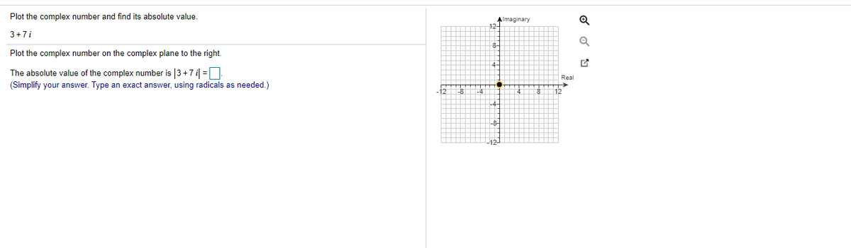 Plot the complex number and find its absolute value.
Almaginary
3+7i
Plot the complex number on the complex plane to the right.
The absolute value of the complex number is |3+7i =
Real
(Simplify your answer. Type an exact answer, using radicals as needed.)
-8
-4
