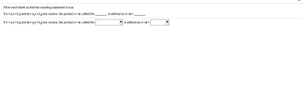 Fill in each blank so that the resulting statement is true.
If v = a,i+b,j and w= a,i + b,j are vectors, the product v•w, called the
is defined as v•w=
If v = a,i+b,j and w = a,i + bj are vectors, the product v•w, called the
is defined asv•w=
