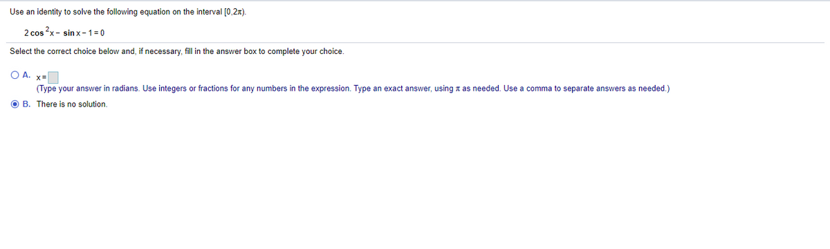 Use an identity to solve the following equation on the interval [0,2x).
2 cos x - sin x- 1= 0
Select the correct choice below and, if necessary, fill in the answer box to complete your choice.
O A. x=
(Type your answer in radians. Use integers or fractions for any numbers in the expression. Type an exact answer, using a as needed. Use a comma to separate answers as needed.)
O B. There is no solution.
