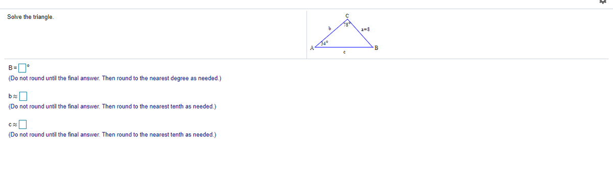 Solve the triangle.
b
2=8
B
(Do not round until the final answer. Then round to the nearest degree as needed.)
(Do not round until the final answer. Then round to the nearest tenth as needed.)
(Do not round until the final answer. Then round to the nearest tenth as needed.)
