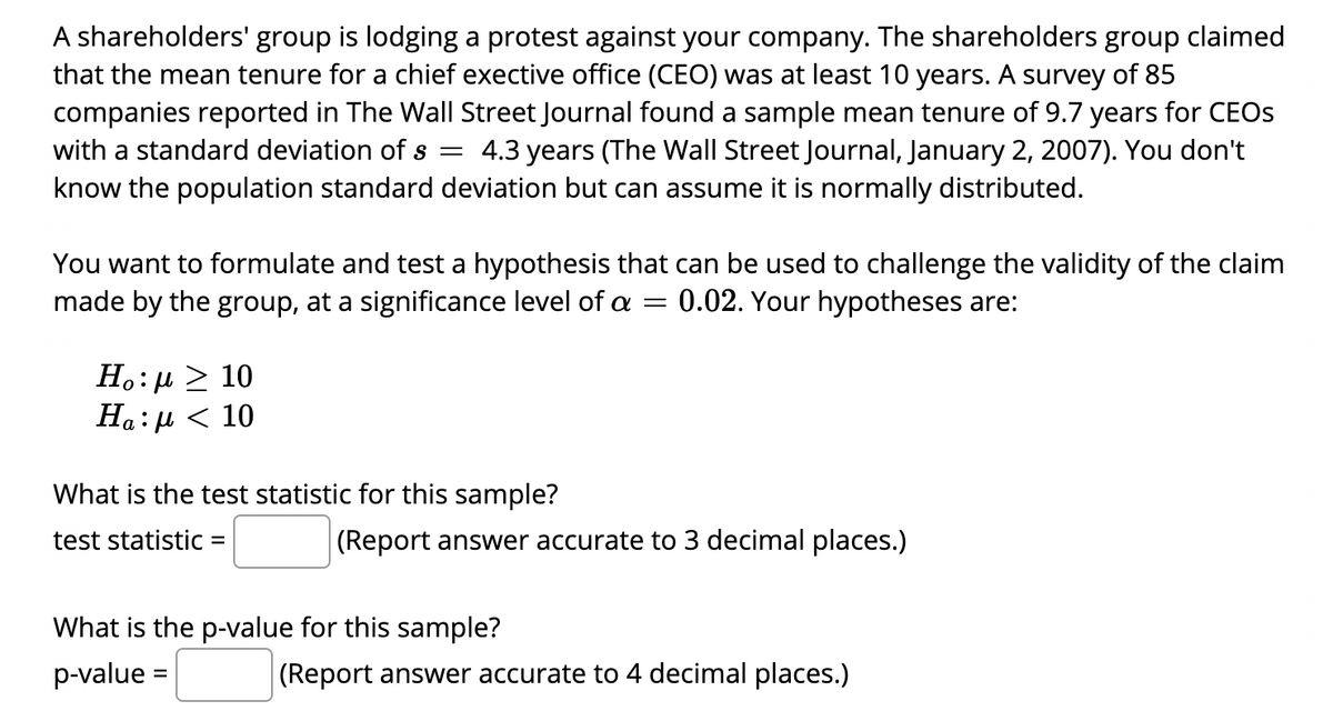 A shareholders' group is lodging a protest against your company. The shareholders group claimed
that the mean tenure for a chief exective office (CEO) was at least 10 years. A survey of 85
companies reported in The Wall Street Journal found a sample mean tenure of 9.7 years for CEOS
4.3 years (The Wall Street Journal, January 2, 2007). You don't
with a standard deviation of s
know the population standard deviation but can assume it is normally distributed.
You want to formulate and test a hypothesis that can be used to challenge the validity of the claim
made by the group, at a significance level of =
0.02. Your hypotheses are:
H.: µ > 10
Ha: µ < 10
What is the test statistic for this sample?
test statistic =
(Report answer accurate to 3 decimal places.)
What is the p-value for this sample?
p-value =
(Report answer accurate to 4 decimal places.)
