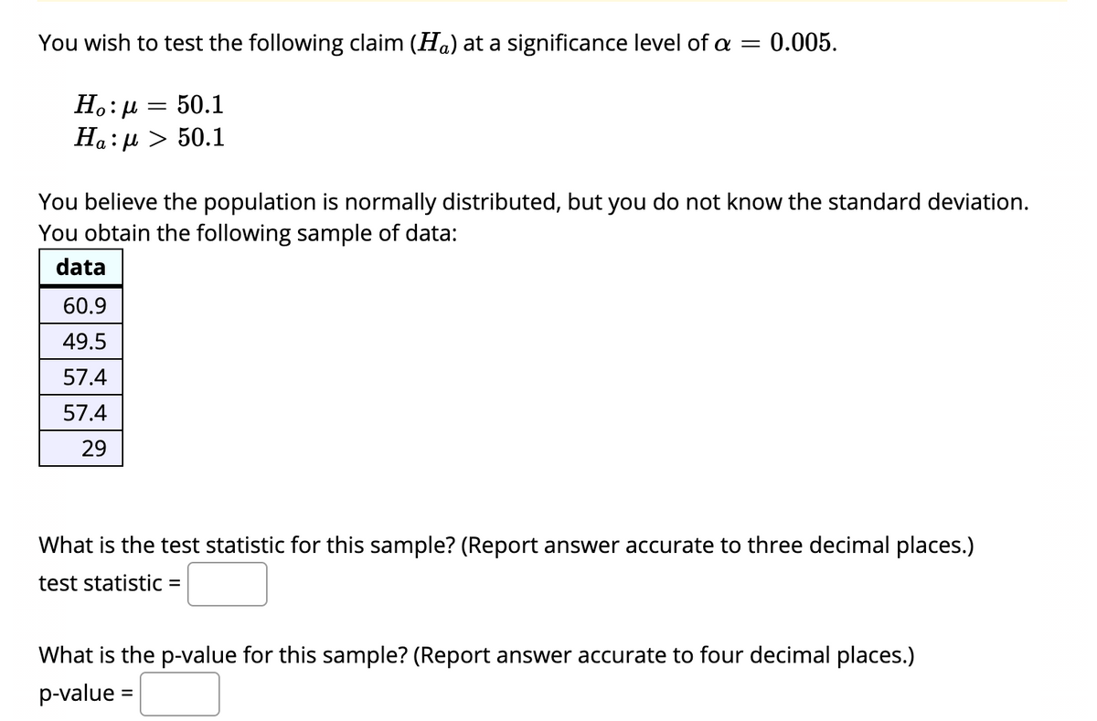 You wish to test the following claim (Ha) at a significance level of a
0.005.
Ho: H
50.1
Ha: µ > 50.1
You believe the population is normally distributed, but you do not know the standard deviation.
You obtain the following sample of data:
data
60.9
49.5
57.4
57.4
29
What is the test statistic for this sample? (Report answer accurate to three decimal places.)
test statistic :
%D
What is the p-value for this sample? (Report answer accurate to four decimal places.)
p-value =
