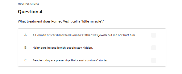 MULTIPLE CHOICE
Question 4
What treatment does Romeo Vecht call a "little miracle"?
A
A German officer discovered Romeo's father was Jewish but did not hurt him.
B
с
Neighbors helped Jewish people stay hidden.
People today are preserving Holocaust survivors' stories.