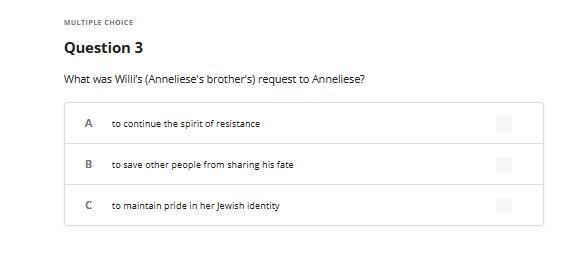 MULTIPLE CHOICE
Question 3
What was Willi's (Anneliese's brother's) request to Anneliese?
A
B
с
to continue the spirit of resistance
to save other people from sharing his fate
to maintain pride in her Jewish identity