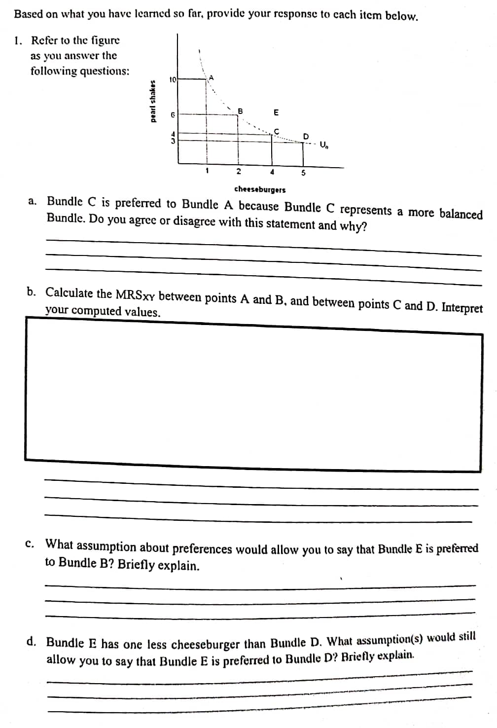 Based on what you have learned so far, provide your response to cach item below.
1. Refer to the figure
as you ansver the
following questions:
E
D
1
2
4
5
cheeseburgers
a. Bundle C is preferred to Bundle A because Bundle C represents a more balanced
Bundle. Do you agree or disagree with this statement and why?
b. Calculate the MRSXY between points A and B, and between points C and D. Interpret
your computed values.
C. What assumption about preferences would allow you to say that Bundle E is preferred
to Bundle B? Briefly explain.
d. Bundle E has one less cheeseburger than Bundle D. What assumption(s) would still
allow
to
that Bundle E is preferred to Bundle D? Briefly explain.
you
say
pearl shakes
