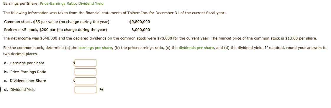 Earnings per Share, Price-Earnings Ratio, Dividend Yield
The following information was taken from the financial statements of Tolbert Inc. for December 31 of the current fiscal year:
$9,800,000
Common stock, $35 par value (no change during the year)
Preferred $5 stock, $200 par (no change during the year)
8,000,000
The net income was $648,000 and the declared dividends on the common stock were $70,000 for the current year. The market price of the common stock is $13.60 per share
For the common stock, determine (a) the earnings per share, (b) the price-earnings ratio, (c) the dividends per share, and (d) the dividend yield. If required, round your answers to
two decimal places
a. Earnings per Share
$
b. Price-Earnings Ratio
c. Dividends per Share
d. Dividend Yield
%
