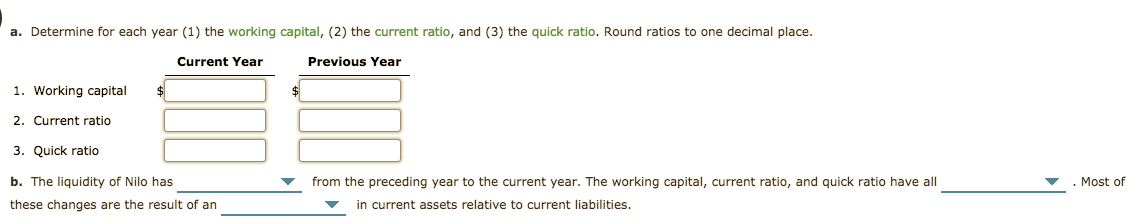 a. Determine for each year (1) the working capital, (2) the current ratio, and (3) the quick ratio. Round ratios to one decimal place.
Previous Year
Current Year
1. Working capital
2. Current ratio
3. Quick ratio
Most of
b. The liquidity of Nilo has
from the preceding year to the current year. The working capital, current ratio, and quick ratio have all
in current assets relative to current liabilities.
these changes are the result of an
