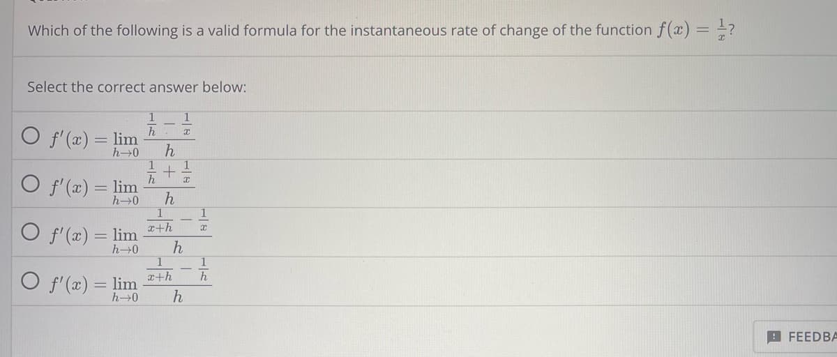 Which of the following is a valid formula for the instantaneous rate of change of the function f(x) = ¹/?
Select the correct answer below:
O f'(x) = lim
h→0
O f'(x) = lim
h→0
O f'(x) = lim
h→0
1
h
h
1
+ 1/2
h x
h
1
x
1
x+h
h
O f'(x) = lim +h
h→0
h
1
x
1
h
FEEDBA