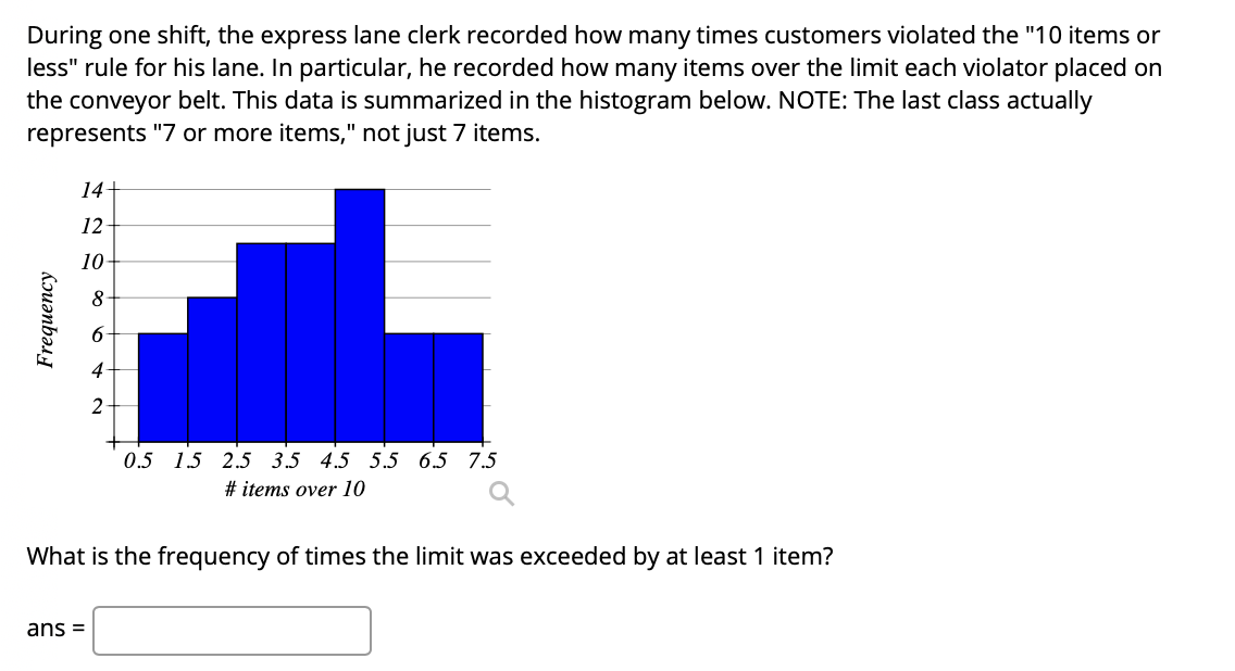During one shift, the express lane clerk recorded how many times customers violated the "10 items or
less" rule for his lane. In particular, he recorded how many items over the limit each violator placed on
the conveyor belt. This data is summarized in the histogram below. NOTE: The last class actually
represents "7 or more items," not just 7 items.
14+
12
10-
4
2
0.5 15 2.5 3.5 4.5 5.5 6.5 7.5
# items over 10
What is the frequency of times the limit was exceeded by at least 1 item?
ans =
Frequency
