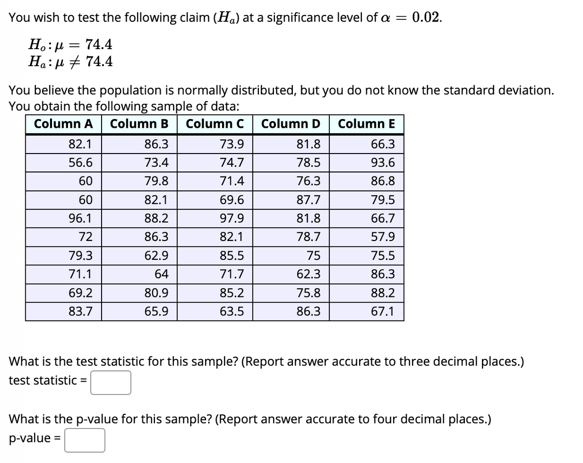 You wish to test the following claim (Ha) at a significance level of a
= 0.02.
||
74.4
Ha:µ + 74.4
You believe the population is normally distributed, but you do not know the standard deviation.
You obtain the following sample of data:
Column A
Column B
Column C
Column D
Column E
82.1
86.3
73.9
81.8
66.3
56.6
73.4
74.7
78.5
93.6
60
79.8
71.4
76.3
86.8
60
82.1
69.6
87.7
79.5
96.1
88.2
97.9
81.8
66.7
72
86.3
82.1
78.7
57.9
79.3
62.9
85.5
75
75.5
71.1
64
71.7
62.3
86.3
69.2
80.9
85.2
75.8
88.2
83.7
65.9
63.5
86.3
67.1
What is the test statistic for this sample? (Report answer accurate to three decimal places.)
test statistic =
What is the p-value for this sample? (Report answer accurate to four decimal places.)
p-value =
