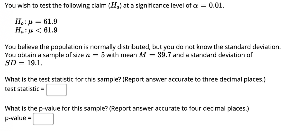 You wish to test the following claim (Ha) at a significance level of a = 0.01.
Ho:µ =
61.9
На: р < 61.9
You believe the population is normally distributed, but you do not know the standard deviation.
You obtain a sample of size n = 5 with mean M = 39.7 and a standard deviation of
SD = 19.1.
What is the test statistic for this sample? (Report answer accurate to three decimal places.)
test statistic =
What is the p-value for this sample? (Report answer accurate to four decimal places.)
p-value =
