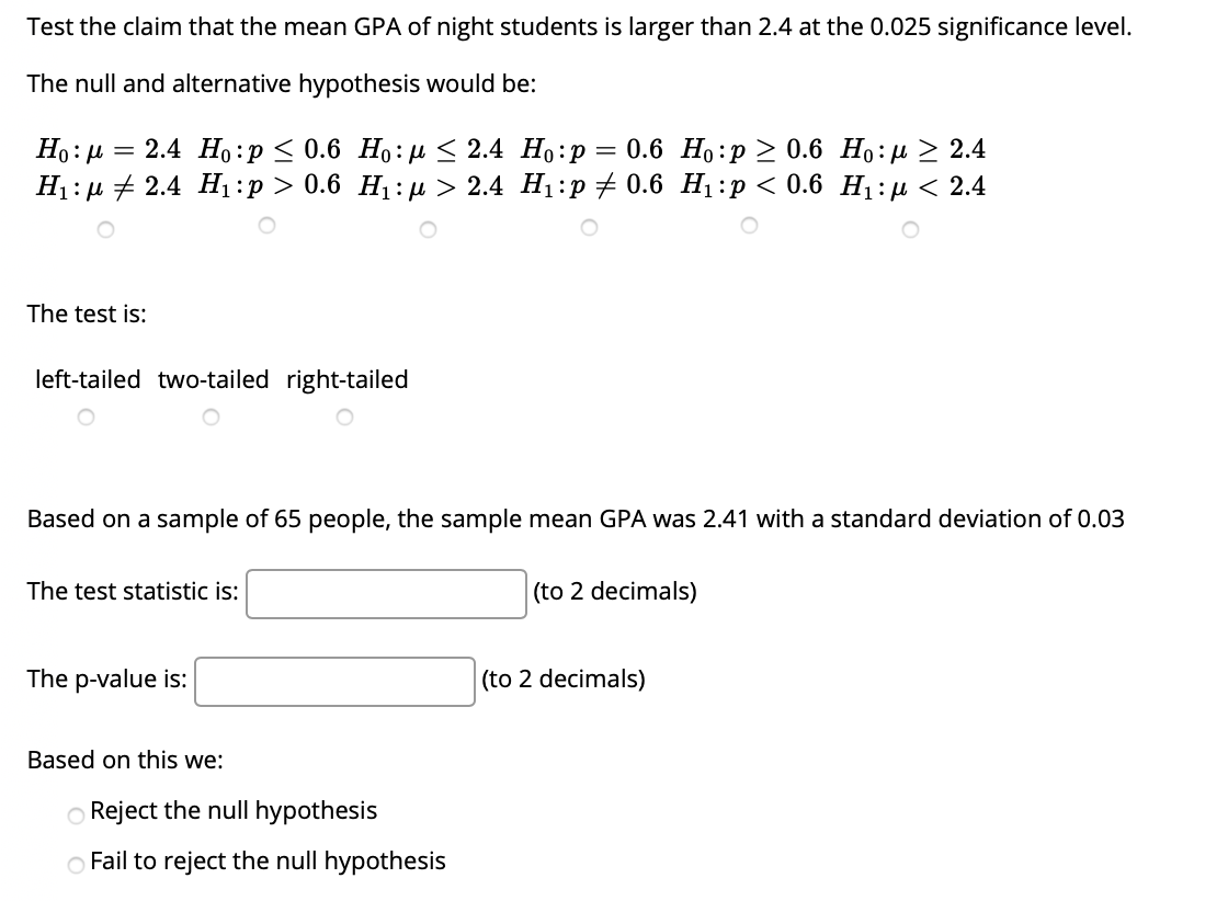 Test the claim that the mean GPA of night students is larger than 2.4 at the 0.025 significance level.
The null and alternative hypothesis would be:
Ho: µ =
— 2.4 Но:р < 0.6 Но: Д < 2.4 Но:р — 0.6 Но:р2 0.6 Но:и> 2.4
Н: + 2.4 H:p> 0.6 H:д> 2.4 Hi:p #0.6 Hi:p < 0.6 Н:р < 2.4
The test is:
left-tailed two-tailed right-tailed
Based on a sample of 65 people, the sample mean GPA was 2.41 with a standard deviation of 0.03
The test statistic is:
(to 2 decimals)
The p-value is:
(to 2 decimals)
Based on this we:
O Reject the null hypothesis
O Fail to reject the null hypothesis
