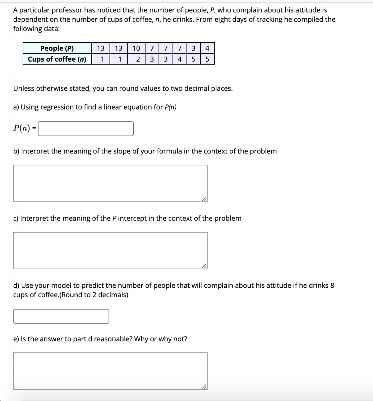 A particular professor has noticed that the number of people, P, who complain about his attitude is
dependent on the number of cups of coffee, n, he drinks. From eight days of tracking he compiled the
following data:
Реople (P)
13
13
10
7
7
7
3
4
Cups of coffee (n)
1
1
2
3
3
4
5
Unless otherwise stated, you can round values to two decimal places.
a) Using regression to find a linear equation for P(n)
P(n) =
%3D
b) Interpret the meaning of the slope of your formula in the context of the problem
c) Interpret the meaning of the P intercept in the context of the problem
d) Use your model to predict the number of people that will complain about his attitude if he drinks 8
cups of coffee.(Round to 2 decimals)
e) Is the answer to part d reasonable? Why or why not?
