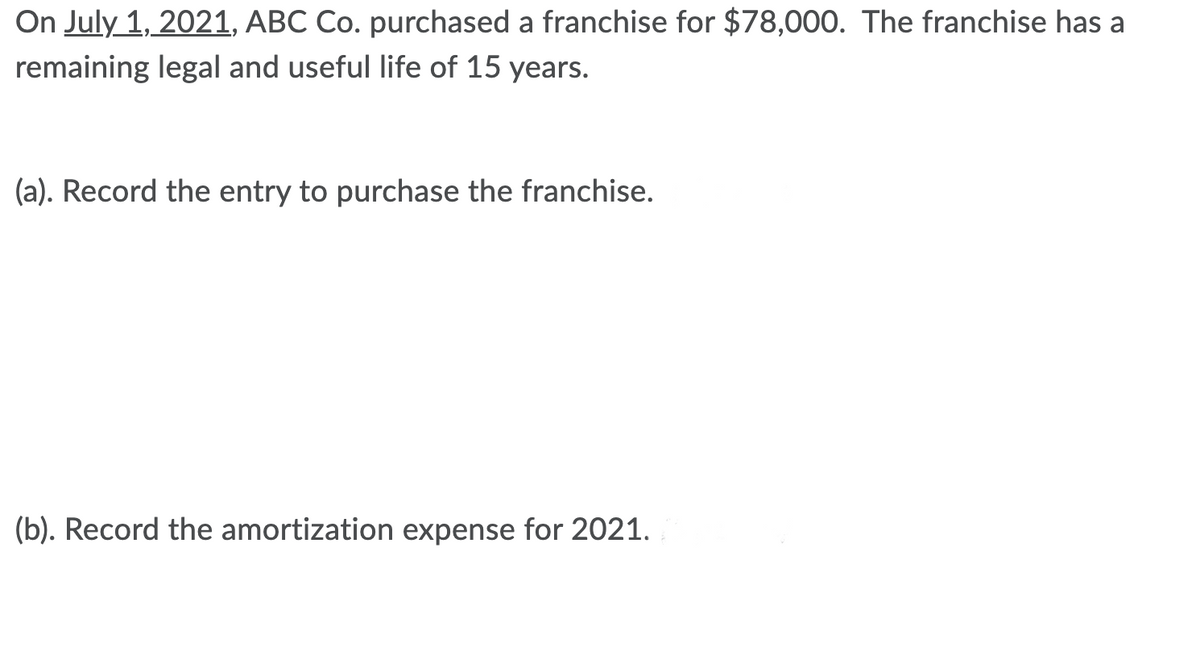 On July 1, 2021, ABC Co. purchased a franchise for $78,000. The franchise has a
remaining legal and useful life of 15 years.
(a). Record the entry to purchase the franchise.
(b). Record the amortization expense for 2021.

