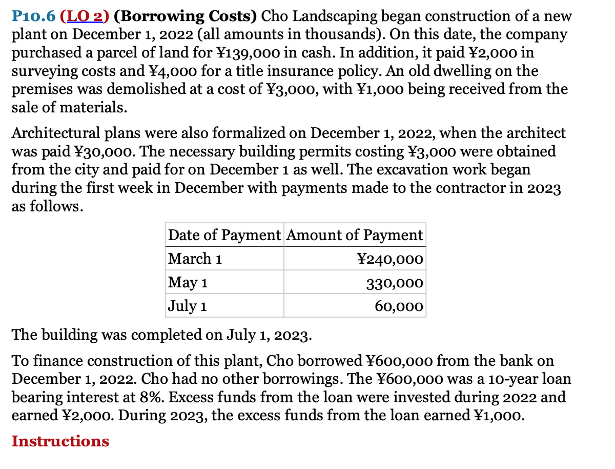 P10.6 (LO 2) (Borrowing Costs) Cho Landscaping began construction of a new
plant on December 1, 2022 (all amounts in thousands). On this date, the company
purchased a parcel of land for ¥139,000 in cash. In addition, it paid ¥2,000 in
surveying costs and ¥4,000 for a title insurance policy. An old dwelling on the
premises was demolished at a cost of ¥3,000, with ¥1,000 being received from the
sale of materials.
Architectural plans were also formalized on December 1, 2022, when the architect
was paid ¥30,00o. The necessary building permits costing ¥3,000 were obtained
from the city and paid for on December 1 as well. The excavation work began
during the first week in December with payments made to the contractor in 2023
as follows.
Date of Payment Amount of Payment
March 1
¥240,000
Маy 1
330,000
July 1
60,000
The building was completed on July 1, 2023.
To finance construction of this plant, Cho borrowed ¥600,00o from the bank on
December 1, 2022. Cho had no other borrowings. The ¥600,000 was a 10-year loan
bearing interest at 8%. Excess funds from the loan were invested during 2022 and
earned ¥2,000o. During 2023, the excess funds from the loan earned ¥1,00o.
Instructions
