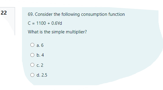 22
69. Consider the following consumption function
C = 1100 + 0.6Yd
What is the simple multiplier?
O a. 6
O b. 4
O c. 2
O d. 2.5

