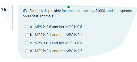26
63. Fatima's disposable income increases by $1000, and she spends
$600 of it. Fatima's
O a. MPS is 0.6 and her MPC is 0.6.
O b. MPS is 0.4 and her MPC is 0.4.
O c. MPS is 0.3 and her MPC is 0.6.
O d. MPS is 0.4 and her MPC is 0.6.
