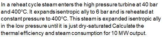 In a reheat cycle steam enters the high pressure turbine at 40 bar
and 400°C. It expands isentropic ally to 6 bar and is reheated at
constant pressure to 400°C. This steam is expanded isentropic ally
in the low pressure until it is just dry-saturated Calculate the
thermal efficiency and steam consumption for 10 MW output.