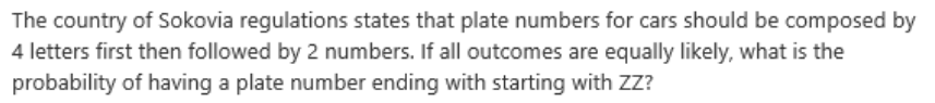 The country of Sokovia regulations states that plate numbers for cars should be composed by
4 letters first then followed by 2 numbers. If all outcomes are equally likely, what is the
probability of having a plate number ending with starting with ZZ?