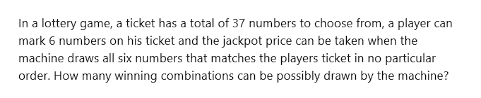 In a lottery game, a ticket has a total of 37 numbers to choose from, a player can
mark 6 numbers on his ticket and the jackpot price can be taken when the
machine draws all six numbers that matches the players ticket in no particular
order. How many winning combinations can be possibly drawn by the machine?
