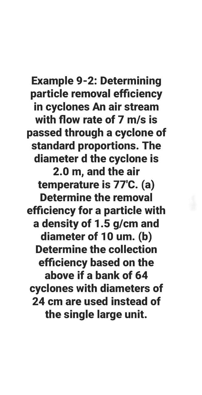 Example 9-2: Determining
particle removal efficiency
in cyclones An air stream
with flow rate of 7 m/s is
passed through a cyclone of
standard proportions. The
diameter d the cyclone is
2.0 m, and the air
temperature is 77'C. (a)
Determine the removal
efficiency for a particle with
a density of 1.5 g/cm and
diameter of 10 um. (b)
Determine the collection
efficiency based on the
above if a bank of 64
cyclones with diameters of
24 cm are used instead of
the single large unit.

