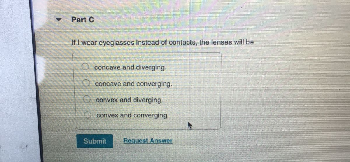 Part C
If I wear eyeglasses instead of contacts, the lenses will be
concave and diverging.
concave and converging.
convex and diverging.
convex and converging.
Submit
Request Answer
