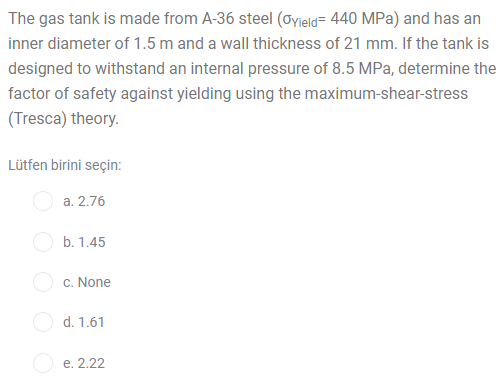 The gas tank is made from A-36 steel (Oyield= 440 MPa) and has an
inner diameter of 1.5 m and a wall thickness of 21 mm. If the tank is
designed to withstand an internal pressure of 8.5 MPa, determine the
factor of safety against yielding using the maximum-shear-stress
(Tresca) theory.
Lütfen birini seçin:
a. 2.76
O b. 1.45
c. None
d. 1.61
O e. 2.22
