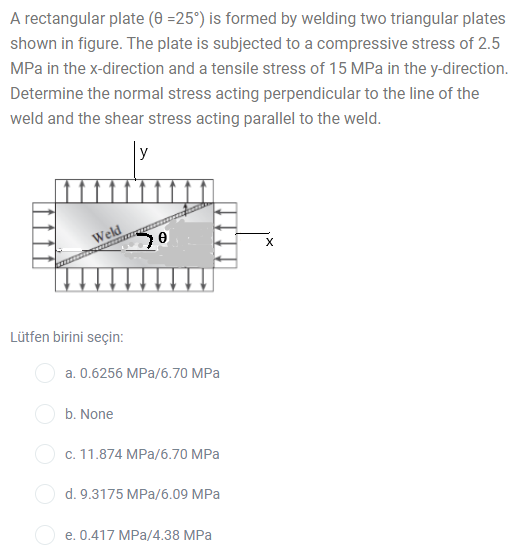 A rectangular plate (0 =25°) is formed by welding two triangular plates
shown in figure. The plate is subjected to a compressive stress of 2.5
MPa in the x-direction and a tensile stress of 15 MPa in the y-direction.
Determine the normal stress acting perpendicular to the line of the
weld and the shear stress acting parallel to the weld.
y
Weld
Lütfen birini seçin:
a. 0.6256 MPa/6.70 MPa
b. None
O c. 11.874 MPa/6.70 MPa
d. 9.3175 MPa/6.09 MPa
e. 0.417 MPa/4.38 MPa
